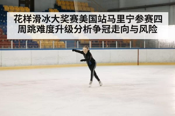 花样滑冰大奖赛美国站马里宁参赛四周跳难度升级分析争冠走向与风险